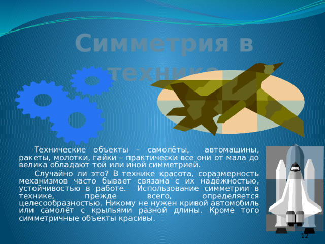 Симметрия в технике  Технические объекты – самолёты, автомашины, ракеты, молотки, гайки – практически все они от мала до велика обладают той или иной симметрией.  Случайно ли это? В технике красота, соразмерность механизмов часто бывает связана с их надёжностью, устойчивостью в работе. Использование симметрии в технике, прежде всего, определяется целесообразностью. Никому не нужен кривой автомобиль или самолёт с крыльями разной длины. Кроме того симметричные объекты красивы.  