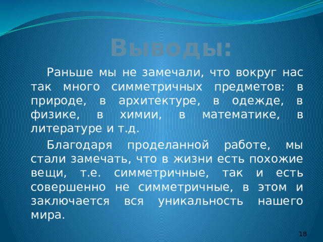 Выводы:   Раньше мы не замечали, что вокруг нас так много симметричных предметов: в природе, в архитектуре, в одежде, в физике, в химии, в математике, в литературе и т.д.   Благодаря проделанной работе, мы стали замечать, что в жизни есть похожие вещи, т.е. симметричные, так и есть совершенно не симметричные, в этом и заключается вся уникальность нашего мира.  