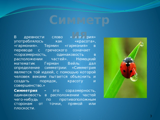Симметрия   В древности слово «симметрия» употреблялось как «красота», «гармония». Термин «гармония» в переводе с греческого означает «соразмерность, одинаковость в расположении частей». Немецкий математик Герман Вейль дал определение симметрии: «Симметрия является той идеей, с помощью которой человек веками пытается объяснить и создать порядок, красоту и совершенство.»   Симметрия – это соразмерность, одинаковость в расположении частей чего-нибудь по противоположным сторонам от точки, прямой или плоскости.  
