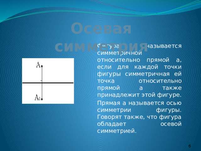 Осевая симметрия   Фигура называется симметричной относительно прямой а, если для каждой точки фигуры симметричная ей точка относительно прямой а также принадлежит этой фигуре.   Прямая а называется осью симметрии фигуры. Говорят также, что фигура обладает осевой симметрией.  