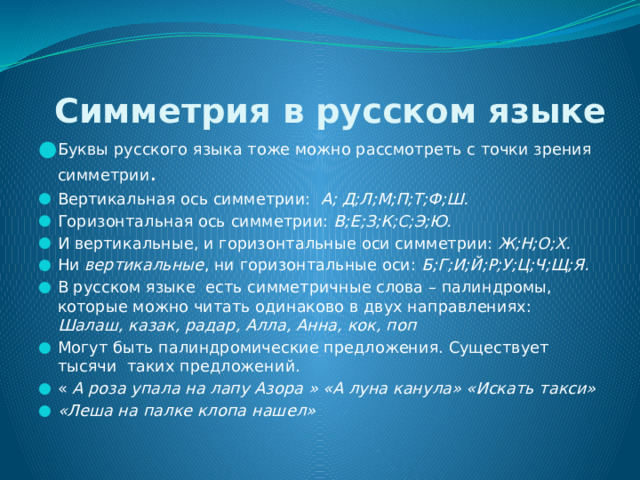  Симметрия в русском языке Буквы русского языка тоже можно рассмотреть с точки зрения симметрии . Вертикальная ось симметрии: А; Д;Л;М;П;Т;Ф;Ш. Горизонтальная ось симметрии: В;Е;З;К;С;Э;Ю. И вертикальные, и горизонтальные оси симметрии: Ж;Н;О;Х. Ни вертикальные , ни горизонтальные оси: Б;Г;И;Й;Р;У;Ц;Ч;Щ;Я. В русском языке есть симметричные слова – палиндромы, которые можно читать одинаково в двух направлениях: Шалаш, казак, радар, Алла, Анна, кок, поп Могут быть палиндромические предложения. Существует тысячи таких предложений. « А роза упала на лапу Азора » «А луна канула» «Искать такси» «Леша на палке клопа нашел» 