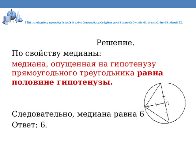    Найти медиану прямоугольного треугольника, проведенную из прямого угла, если гипотенуза равна 12.    Решение. По свойству медианы: медиана, опущенная на гипотенузу прямоугольного треугольника  равна половине гипотенузы. Следовательно, медиана равна 6. Ответ: 6. 
