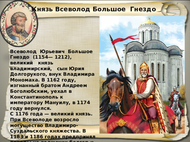 Князь Всеволод Большое Гнездо Всеволод Юрьевич Большое Гнездо (1154— 1212), великий князь владимирский, сын Юрия Долгорукого, внук Владимира Моно­маха. В 1162 году, изгнанный братом Андре­ем Боголюбским, уехал в Константинополь к императору Мануилу, в 1174 году вернулся. С 1176 года — великий князь. При Всеволоде возросло могущество Владимиро-Суздальского княжества. В 1183 и 1186 годах предпринял по­ходы на волжских болгар и мордву. 