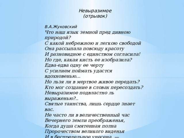     Невыразимое (отрывок)   В.А.Жуковский Что наш язык земной пред дивною природой? С какой небрежною и легкою свободой Она рассыпала повсюду красоту И разновидное с единством согласила! Но где, какая кисть ее изобразила? Едва-едва одну ее черту С усилием поймать удастся вдохновенью... Но льзя ли в мертвое живое передать? Кто мог создание в словах пересоздать? Невыразимое подвластно ль выраженью?.. Святые таинства, лишь сердце знает вас. Не часто ли в величественный час Вечернего земли преображенья, Когда душа смятенная полна Пророчеством великого виденья И в беспредельное унесена, — Спирается в груди болезненное чувство, Хотим прекрасное в полете удержать, Ненареченному хотим названье дать — И обессиленно безмолвствует искусство? 