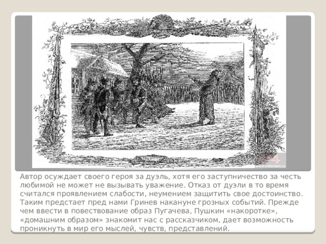 Автор осуждает своего героя за дуэль, хотя его заступничество за честь любимой не может не вызывать уважение. Отказ от дуэли в то время считался проявлением слабости, неумением защитить свое достоинство.  Таким предстает пред нами Гринев накануне грозных событий. Прежде чем ввести в повествование образ Пугачева, Пушкин «накоротке», «домашним образом» знакомит нас с рассказчиком, дает возможность проникнуть в мир его мыслей, чувств, представлений. 
