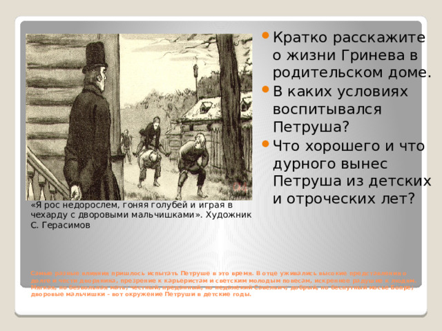 Кратко расскажите о жизни Гринева в родительском доме. В каких условиях воспитывался Петруша? Что хорошего и что дурного вынес Петруша из детских и отроческих лет? «Я рос недорослем, гоняя голубей и играя в чехарду с дворовыми мальчишками». Художник С. Герасимов Самые разные влияния пришлось испытать Петруше в это время. В отце уживались высокие представления о долге и чести дворянина, презрение к карьеристам и светским молодым повесам, искреннее радушие к людям.  Мягкая, но безвольная мать; честный, преданный, но недалекий Савельич; добрый, но беспутный мосье Бопре; дворовые мальчишки – вот окружение Петруши в детские годы.    