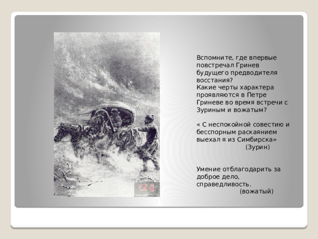 Вспомните, где впервые повстречал Гринев будущего предводителя восстания? Какие черты характера проявляются в Петре Гриневе во время встречи с Зуриным и вожатым? « С неспокойной совестию и бесспорным раскаянием выехал я из Симбирска»  (Зурин) Умение отблагодарить за доброе дело, справедливость.  (вожатый) 