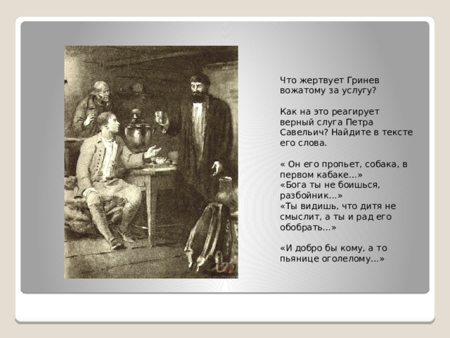 Что жертвует Гринев вожатому за услугу? Как на это реагирует верный слуга Петра Савельич? Найдите в тексте его слова. « Он его пропьет, собака, в первом кабаке…» «Бога ты не боишься, разбойник…» «Ты видишь, что дитя не смыслит, а ты и рад его обобрать…» «И добро бы кому, а то пьянице оголелому…» 