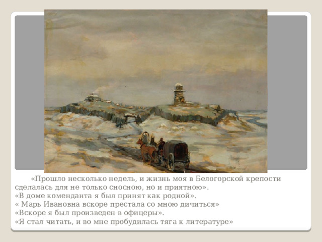  «Прошло несколько недель, и жизнь моя в Белогорской крепости сделалась для не только сносною, но и приятною».  «В доме коменданта я был принят как родной».  « Марь Ивановна вскоре престала со мною дичиться»  «Вскоре я был произведен в офицеры».  «Я стал читать, и во мне пробудилась тяга к литературе»   