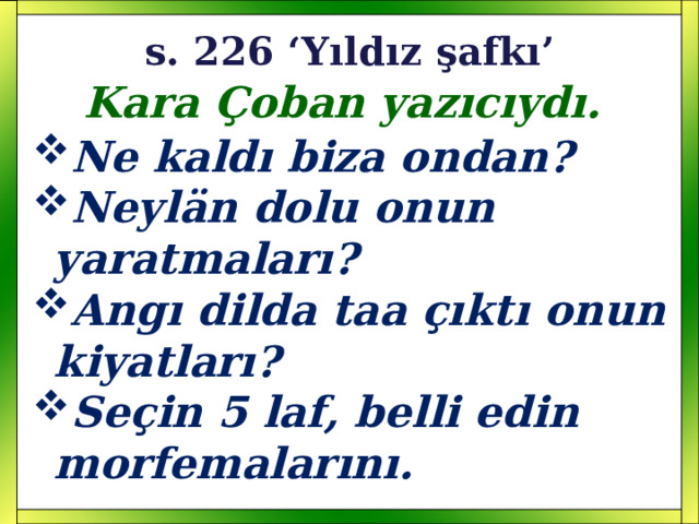 s. 226 ‘Yıldız şafkı’ Kara Çoban yazıcıydı. Ne kaldı biza ondan? Neyl än dolu onun yaratmaları? Angı dilda taa çıktı onun kiyatları? Seçin 5 laf, belli edin morfemalarını. 