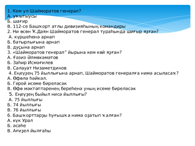 1. Кем ул Шайморатов генерал? А. уҡытыусы Б. шағир В. 112-се Башҡорт атлы дивизияһының командиры 2. Ни өсөн Ҡ.Даян Шайморатов генерал тураһында шиғыр яҙған?  А. күршеһенә арнап Б. батырлығына арнап В. дуҫына арнап 3. «Шайморатов генерал” йырына кем көй яҙған? А. Ғәзиз Әлмөхәмәтов Б. Заһир Исмәғилев В. Салауат Низаметдинов  4. Еңеүҙең 75 йыллығына арнап, Шайморатов генералға нимә асыласаҡ? А. Өфөлә һәйкәл. Б. Герой исеме биреләсәк В. Өфө мәктәптәренең береһенә уның исеме биреләсәк  5. Еңеүҙең быйыл нисә йыллығы?  А. 75 йыллығы Б. 74 йыллығы В. 76 йыллығы 6. Башҡорттарҙы һуғышҡа нимә оҙатып ҡалған? А. күк Урал Б. әсәһе В. Ағиҙел йылғаһы 