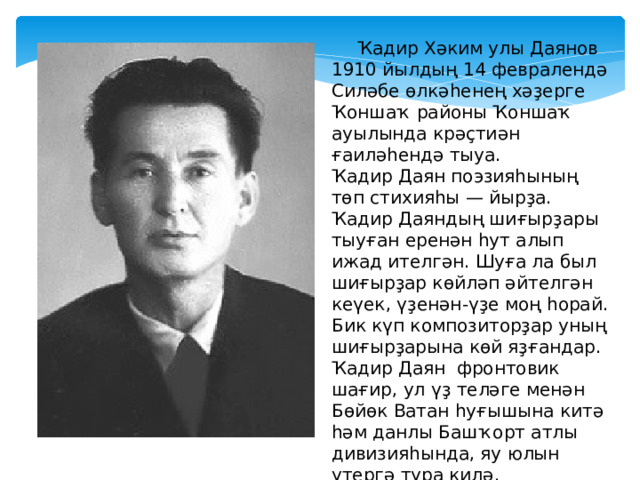  Ҡадир Хәким улы Даянов 1910 йылдың 14 февралендә Силәбе өлкәһенең хәҙерге Ҡоншаҡ районы Ҡоншаҡ ауылында крәҫтиән ғаиләһендә тыуа. Ҡадир Даян поэзияһының төп стихияһы — йырҙа. Ҡадир Даяндың шиғырҙары тыуған еренән һут алып ижад ителгән. Шуға ла был шиғырҙар көйләп әйтелгән кеүек, үҙенән-үҙе моң һорай. Бик күп композиторҙар уның шиғырҙарына көй яҙғандар. Ҡадир Даян фронтовик шағир, ул үҙ теләге менән Бөйөк Ватан һуғышына китә һәм данлы Башҡорт атлы дивизияһында, яу юлын үтергә тура килә. 