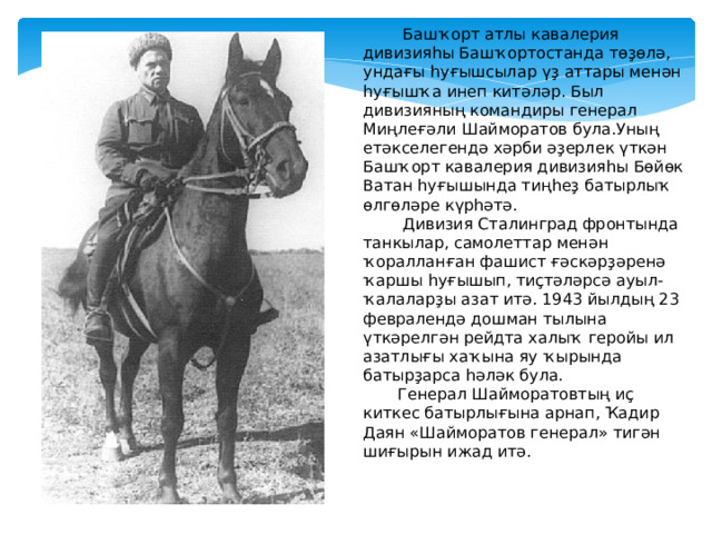  Башҡорт атлы кавалерия дивизияһы Башҡортостанда төҙөлә, ундағы һуғышсылар үҙ аттары менән һуғышҡа инеп китәләр. Был дивизияның командиры генерал Миңлеғәли Шайморатов була.Уның етәкселегендә хәрби әҙерлек үткән Башҡорт кавалерия дивизияһы Бөйөк Ватан һуғышында тиңһеҙ батырлыҡ өлгөләре күрһәтә.  Дивизия Сталинград фронтында танкылар, самолеттар менән ҡоралланған фашист ғәскәрҙәренә ҡаршы һуғышып, тиҫтәләрсә ауыл-ҡалаларҙы азат итә. 1943 йылдың 23 февралендә дошман тылына үткәрелгән рейдта халыҡ геройы ил азатлығы хаҡына яу ҡырында батырҙарса һәләк була.  Генерал Шайморатовтың иҫ киткес батырлығына арнап, Ҡадир Даян «Шайморатов генерал» тигән шиғырын ижад итә.  