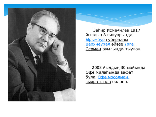  Заһир Исмәғилев 1917 йылдың 8 ғинуарында  Ырымбур  губернаһы   Верхнеурал  өйәҙе   Үрге  Сермән  ауылында   тыуған.  2003 йылдың 30 майында Өфө ҡалаһында вафат була,  Өфө  мосолман  зыяратында  ерләнә. 