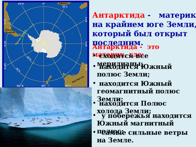 Антарктида - материк на крайнем юге Земли, который был открыт последним. Антарктида -  это материк, где:  сходятся все меридианы;  находится Южный полюс Земли;  находится Южный геомагнитный полюс Земли;  находится Полюс холода Земли;  у побережья находится Южный магнитный полюс;  самые сильные ветры на Земле. 