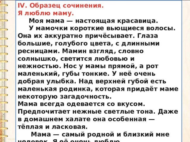 IV. Образец сочинения. Я люблю маму.  Моя мама — настоящая красавица.  У мамочки короткие вьющиеся волосы. Она их аккуратно причёсывает. Глаза большие, голубого цвета, с длинными ресницами. Мамин взгляд, словно солнышко, светится любовью и нежностью. Нос у мамы прямой, а рот маленький, губы тонкие. У неё очень добрая улыбка. Над верхней губой есть маленькая родинка, которая придаёт маме некоторую загадочность. Мама всегда одевается со вкусом. Предпочитает нежные светлые тона. Даже в домашнем халате она особенная — тёплая и ласковая.  Мама — самый родной и близкий мне человек. Я её очень люблю. 