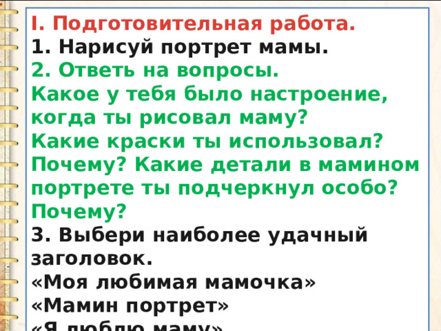 I. Подготовительная работа. 1. Нарисуй портрет мамы. 2. Ответь на вопросы. Какое у тебя было настроение, когда ты рисовал маму? Какие краски ты использовал? Почему? Какие детали в мамином портрете ты подчеркнул особо? Почему? 3. Выбери наиболее удачный заголовок. «Моя любимая мамочка» «Мамин портрет» « Я люблю маму » 