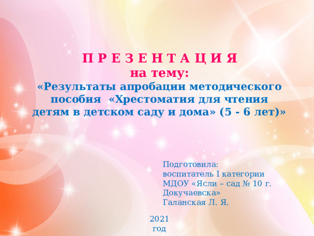 П Р Е З Е Н Т А Ц И Я на тему: «Результаты апробации методического пособия  «Хрестоматия для чтения детям в детском саду и дома» (5 - 6 лет)» Подготовила: воспитатель I категории МДОУ «Ясли – сад № 10 г. Докучаевска» Галанская Л. Я. 2021 год 