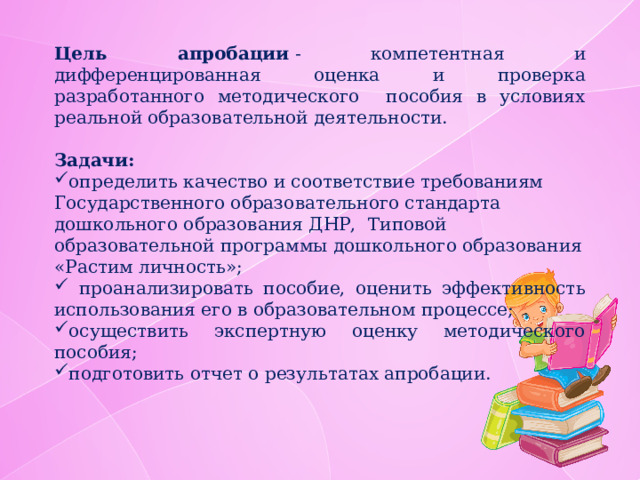 Цель апробации  - компетентная и дифференцированная оценка и проверка разработанного методического пособия в условиях реальной образовательной деятельности. Задачи: определить качество и соответствие требованиям Государственного образовательного стандарта дошкольного образования ДНР,  Типовой образовательной программы дошкольного образования «Растим личность»;  проанализировать пособие, оценить эффективность использования его в образовательном процессе; осуществить экспертную оценку методического пособия; подготовить отчет о результатах апробации. 