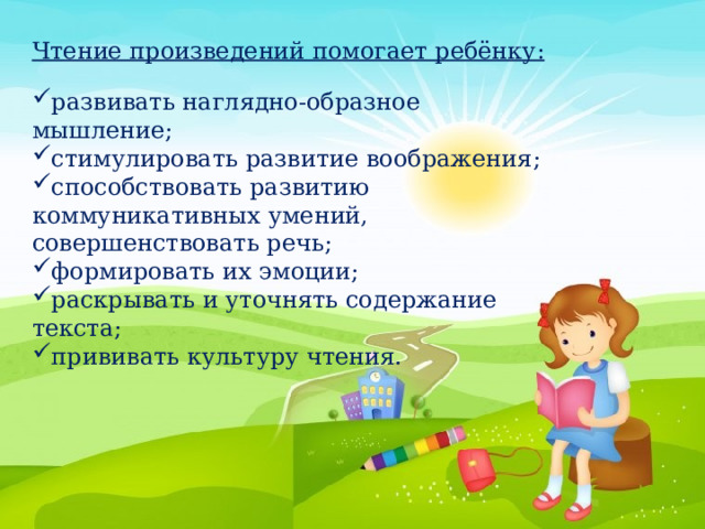 Чтение произведений помогает ребёнку: развивать наглядно-образное мышление; стимулировать развитие воображения; способствовать развитию коммуникативных умений, совершенствовать речь; формировать их эмоции; раскрывать и уточнять содержание текста; прививать культуру чтения. 