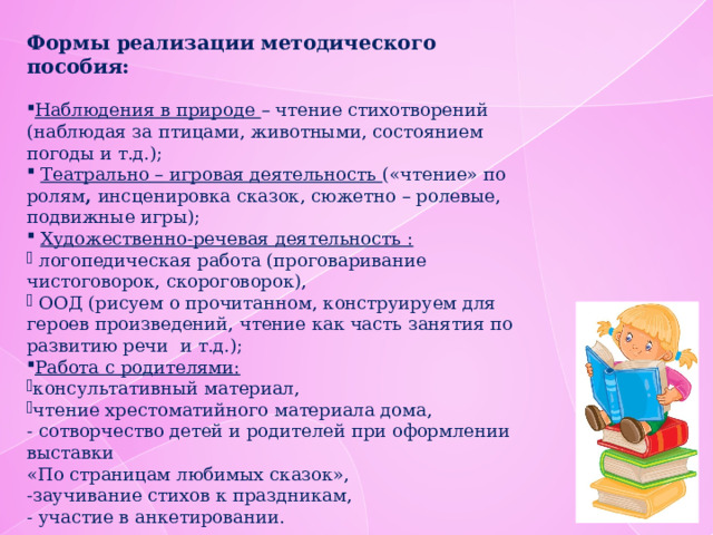 Формы реализации методического пособия: Наблюдения в природе – чтение стихотворений (наблюдая за птицами, животными, состоянием погоды и т.д.);  Театрально – игровая деятельность («чтение» по ролям , инсценировка сказок, сюжетно – ролевые, подвижные игры);  Художественно-речевая деятельность :  логопедическая работа (проговаривание чистоговорок, скороговорок),  ООД (рисуем о прочитанном, конструируем для героев произведений, чтение как часть занятия по развитию речи и т.д.); Работа с родителями: консультативный материал, чтение хрестоматийного материала дома, - сотворчество детей и родителей при оформлении выставки «По страницам любимых сказок», -заучивание стихов к праздникам, - участие в анкетировании. 
