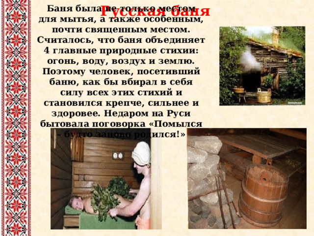 Русская баня Баня была не только местом для мытья, а также особенным, почти священным местом. Считалось, что баня объединяет 4 главные природные стихии: огонь, воду, воздух и землю. Поэтому человек, посетивший баню, как бы вбирал в себя силу всех этих стихий и становился крепче, сильнее и здоровее. Недаром на Руси бытовала поговорка «Помылся – будто заново родился!» 