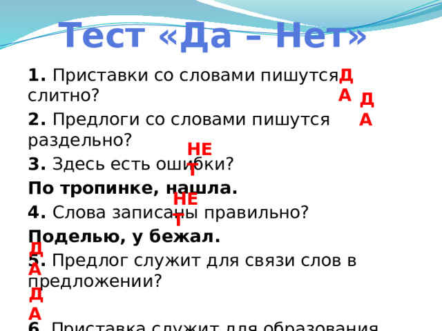 Тест «Да – Нет» ДА 1. Приставки со словами пишутся слитно? 2. Предлоги со словами пишутся раздельно? 3. Здесь есть ошибки? По тропинке, нашла. 4. Слова записаны правильно? Поделью, у бежал. 5. Предлог служит для связи слов в предложении? 6 . Приставка служит для образования новых слов? ДА НЕТ НЕТ ДА ДА 