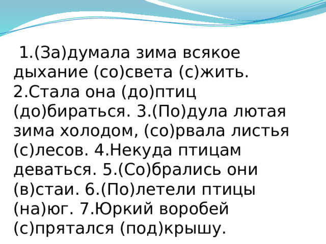  1.(За)думала зима всякое дыхание (со)света (с)жить. 2.Стала она (до)птиц (до)бираться. 3.(По)дула лютая зима холодом, (со)рвала листья (с)лесов. 4.Некуда птицам деваться. 5.(Со)брались они (в)стаи. 6.(По)летели птицы (на)юг. 7.Юркий воробей (с)прятался (под)крышу. 