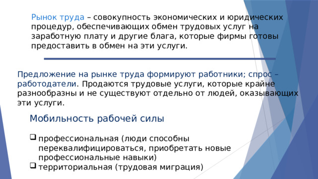 Рынок труда – совокупность экономических и юридических процедур, обеспечивающих обмен трудовых услуг на заработную плату и другие блага, которые фирмы готовы предоставить в обмен на эти услуги. Предложение на рынке труда формируют работники; спрос – работодатели . Продаются трудовые услуги, которые крайне разнообразны и не существуют отдельно от людей, оказывающих эти услуги. Мобильность рабочей силы профессиональная (люди способны переквалифицироваться, приобретать новые профессиональные навыки) территориальная (трудовая миграция) 
