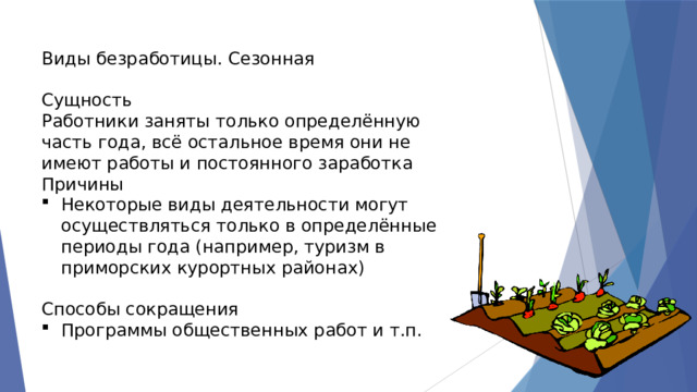Виды безработицы. Сезонная Сущность Работники заняты только определённую часть года, всё остальное время они не имеют работы и постоянного заработка Причины Некоторые виды деятельности могут осуществляться только в определённые периоды года (например, туризм в приморских курортных районах) Способы сокращения Программы общественных работ и т.п. 