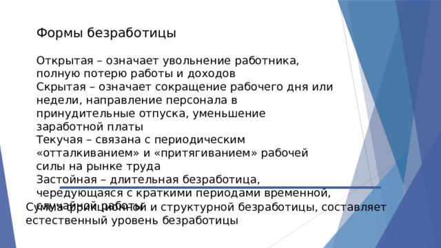 Формы безработицы Открытая – означает увольнение работника, полную потерю работы и доходов Скрытая – означает сокращение рабочего дня или недели, направление персонала в принудительные отпуска, уменьшение заработной платы Текучая – связана с периодическим «отталкиванием» и «притягиванием» рабочей силы на рынке труда Застойная – длительная безработица, чередующаяся с краткими периодами временной, случайной работы Сумма фрикционной и структурной безработицы, составляет естественный уровень безработицы 