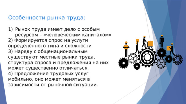 Особенности рынка труда: Рынок труда имеет дело с особым ресурсом – «человеческим капиталом» 2) Формируется спрос на услуги определённого типа и сложности 3) Наряду с общенациональным существуют местные рынки труда, структура спроса и предложения на них может существенно отличаться. 4) Предложение трудовых услуг мобильно, оно может меняться в зависимости от рыночной ситуации. 
