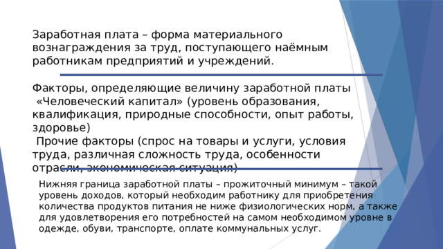 Заработная плата – форма материального вознаграждения за труд, поступающего наёмным работникам предприятий и учреждений. Факторы, определяющие величину заработной платы  «Человеческий капитал» (уровень образования, квалификация, природные способности, опыт работы, здоровье)  Прочие факторы (спрос на товары и услуги, условия труда, различная сложность труда, особенности отрасли, экономическая ситуация) Нижняя граница заработной платы – прожиточный минимум – такой уровень доходов, который необходим работнику для приобретения количества продуктов питания не ниже физиологических норм, а также для удовлетворения его потребностей на самом необходимом уровне в одежде, обуви, транспорте, оплате коммунальных услуг. 