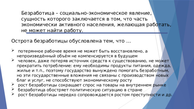 Безработица – социально-экономическое явление, сущность которого заключается в том, что часть экономически активного населения, желающая работать, не может найти работу. Острота безработицы обусловлена тем, что …  потерянное рабочее время не может быть восстановлено, а непроизведённый объём не компенсируется в будущем  человек, даже потеряв источник средств к существованию, не может прекратить потребление: ему необходимы продукты питания, одежда, жилье и т.п., поэтому государство вынуждено помогать безработным, но эти государственные вложения не связаны с производством новых благ и услуг, не способствуют экономическому росту  рост безработицы сокращает спрос на товары на внутреннем рынке  безработица обостряет политическую ситуацию в стране  рост безработицы нередко сопровождается ростом преступности и др. 