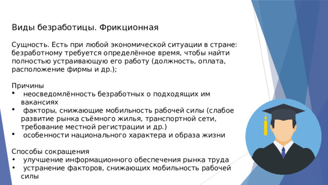 Виды безработицы. Фрикционная Сущность. Есть при любой экономической ситуации в стране: безработному требуется определённое время, чтобы найти полностью устраивающую его работу (должность, оплата, расположение фирмы и др.); Причины  неосведомлённость безработных о подходящих им вакансиях  факторы, снижающие мобильность рабочей силы (слабое развитие рынка съёмного жилья, транспортной сети, требование местной регистрации и др.)  особенности национального характера и образа жизни Способы сокращения  улучшение информационного обеспечения рынка труда  устранение факторов, снижающих мобильность рабочей силы 