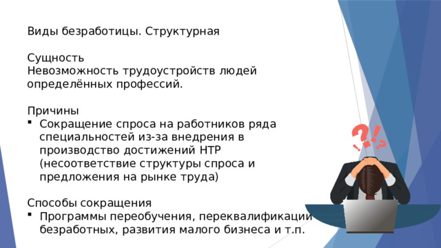 Виды безработицы. Структурная Сущность Невозможность трудоустройств людей определённых профессий. Причины Сокращение спроса на работников ряда специальностей из-за внедрения в производство достижений НТР (несоответствие структуры спроса и предложения на рынке труда) Способы сокращения Программы переобучения, переквалификации безработных, развития малого бизнеса и т.п. 