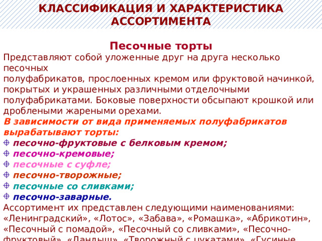 КЛАССИФИКАЦИЯ И ХАРАКТЕРИСТИКА АССОРТИМЕНТА Песочные торты Представляют собой уложенные друг на друга несколько песочных полуфабрикатов, прослоенных кремом или фруктовой начинкой, покрытых и украшенных различными отделочными полуфабрикатами. Боковые поверхности обсыпают крошкой или дроблеными жареными орехами. В зависимости от вида применяемых полуфабрикатов вырабатывают торты:  песочно-фруктовые с белковым кремом;   песочно-кремовые;  песочные с суфле;  песочно-творожные;  песочные со сливками;  песочно-заварные. Ассортимент их представлен следующими наименованиями: «Ленинградский», «Лотос», «Забава», «Ромашка», «Абрикотин», «Песочный с помадой», «Песочный со сливками», «Песочно-фруктовый», «Ландыш», «Творожный с цукатами», «Гусиные лапки», «Пешт», «Сирень» и др. 