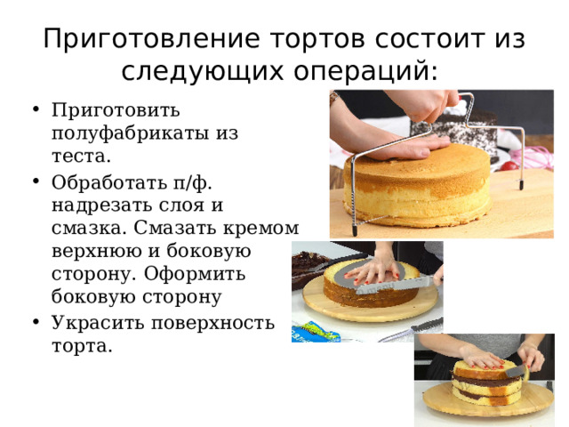 Приготовление тортов состоит из следующих операций: Приготовить полуфабрикаты из теста. Обработать п/ф. надрезать слоя и смазка. Смазать кремом верхнюю и боковую сторону. Оформить боковую сторону Украсить поверхность торта. 