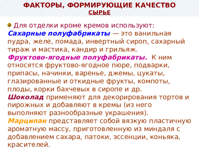 ФАКТОРЫ, ФОРМИРУЮЩИЕ КАЧЕСТВО Сырье  Для отделки кроме кремов используют: Сахарные полуфабрикаты — это ванильная пудра, желе, помада, инвертный сироп, сахарный тираж и мастика, кандир и грильяж. Фруктово-ягодные полуфабрикаты.  К ним относятся фруктово-ягодное пюре, подварки, припасы, начинки, варенье, джемы, цукаты, глазированные и откидные фрукты, компоты, плоды, корки бахчевых в сиропе и др. Шоколад  применяют для декорирования тортов и пирожных и добавляют в кремы (из него выполняют разнообразные украшения). Марципан представляет собой вязкую пластичную ароматную массу, приготовленную из миндаля с добавлением сахара, патоки, эссенции, коньяка, красителей. 