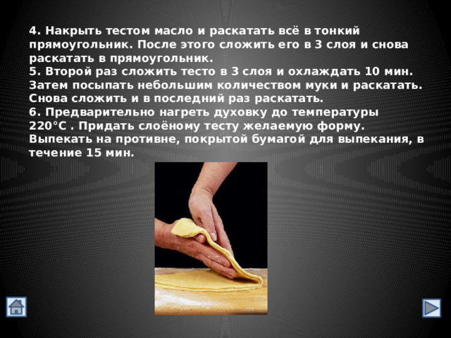 4. Накрыть тестом масло и раскатать всё в тонкий прямоугольник. После этого сложить его в 3 слоя и снова раскатать в прямоугольник. 5. Второй раз сложить тесто в 3 слоя и охлаждать 10 мин. Затем посыпать небольшим количеством муки и раскатать. Снова сложить и в последний раз раскатать. 6. Предварительно нагреть духовку до температуры 220°С . Придать слоёному тесту желаемую форму. Выпекать на противне, покрытой бумагой для выпекания, в течение 15 мин. 