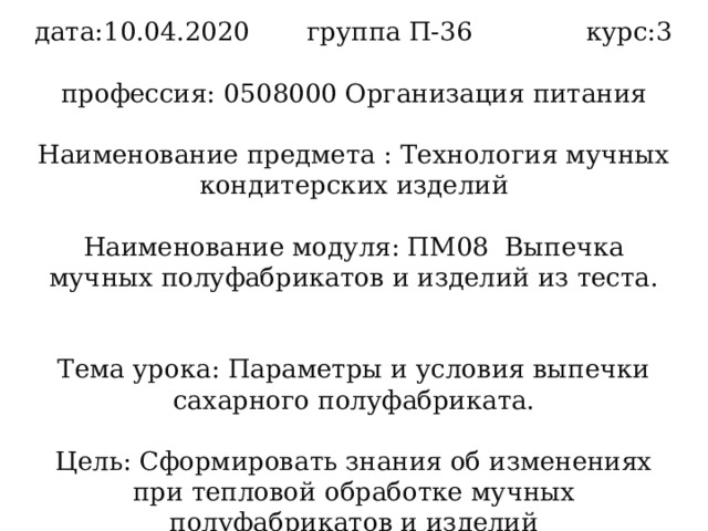 дата:10.04.2020 группа П-36 курс:3   профессия: 0508000 Организация питания   Наименование предмета : Технология мучных кондитерских изделий   Наименование модуля: ПМ08 Выпечка мучных полуфабрикатов и изделий из теста.    Тема урока: Параметры и условия выпечки сахарного полуфабриката.   Цель: Сформировать знания об изменениях при тепловой обработке мучных полуфабрикатов и изделий 