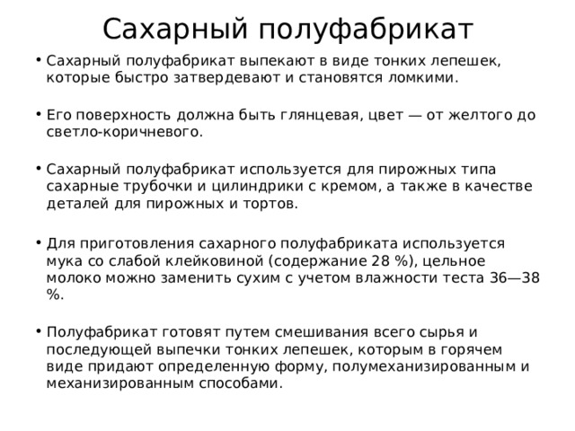 Сахарный полуфабрикат Сахарный полуфабрикат выпекают в виде тонких лепешек, которые быстро затвердевают и становятся ломкими.    Его поверхность должна быть глянцевая, цвет — от желтого до светло-коричневого.   Сахарный полуфабрикат используется для пирожных типа сахарные трубочки и цилиндрики с кремом, а также в качестве деталей для пирожных и тортов.  Для приготовления сахарного полуфабриката используется мука со слабой клейковиной (содержание 28 %), цельное молоко можно заменить сухим с учетом влажности теста 36—38 %.    Полуфабрикат готовят путем смешивания всего сырья и последующей выпечки тонких лепешек, которым в горячем виде придают определенную форму, полумеханизированным и механизированным способами.   