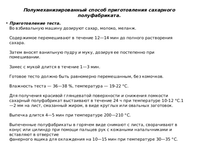 Полумеханизированный способ приготовления сахарного полуфабриката.   Приготовление теста.   Во взбивальную машину дозируют сахар, молоко, меланж.    Содержимое перемешивают в течение 12—14 мин до полного растворения сахара.    Затем вносят ванильную пудру и муку, дозируя ее постепенно при помешивании.   Замес с мукой длится в течение 1—3 мин.    Готовое тесто должно быть равномерно перемешанным, без комочков.    Влажность теста — 36—38 %, температура — 19-22 °С.    Для получения красивой глянцеватой поверхности и снижения ломкости сахарный полуфабрикат выстаивают в течение 24 ч при температуре 10-12 °С.1—2 мм на лист, смазанный жиром, в виде круглых или овальных заготовок.   Выпечка длится 4—5 мин при температуре 200—210 °С.    Выпеченные полуфабрикаты в горячем виде снимают с листа, сворачивают в конус или цилиндр при помощи пальцев рук с кожаными напальчниками и вставляют в отверстие  фанерного ящика для охлаждения на 10—15 мин при температуре 30—35 °С.   