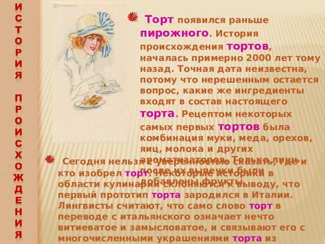  Торт появился раньше пирожного . История происхождения тортов , началась примерно 2000 лет тому назад. Точная дата неизвестна, потому что нерешенным остается вопрос, какие же ингредиенты входят в состав настоящего торта . Рецептом некоторых самых первых тортов была комбинация муки, меда, орехов, яиц, молока и других ароматизаторов. Только лишь после их выпечки были добавлены фрукты.   Сегодня нельзя с уверенностью сказать, где и кто изобрел торт . Некоторые историки в области кулинарии склоняются к выводу, что первый прототип торта зародился в Италии. Лингвисты считают, что само слово торт в переводе с итальянского означает нечто витиеватое и замысловатое, и связывают его с многочисленными украшениями торта из россыпи различных цветов, надписей и орнаментов  