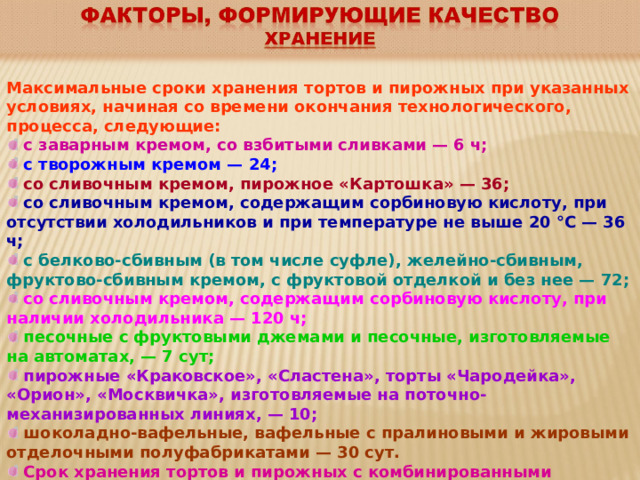 Максимальные сроки хранения тортов и пирожных при указанных условиях, начиная со времени окончания технологического, процесса, следующие:   с заварным кремом, со взбитыми сливками — 6 ч;  с творожным кремом — 24;   со сливочным кремом, пирожное «Картошка» — 36;  со сливочным кремом, содержащим сорбиновую кислоту, при отсутствии холодильников и при температуре не выше 20 °С — 36 ч;   с белково-сбивным (в том числе суфле), желейно-сбивным, фруктово-сбивным кремом, с фруктовой отделкой и без нее — 72;  со сливочным кремом, содержащим сорбиновую кислоту, при наличии холодильника — 120 ч;  песочные с фруктовыми джемами и песочные, изготовляемые на автоматах, — 7 сут;  пирожные «Краковское», «Сластена», торты «Чародейка», «Орион», «Москвичка», изготовляемые на поточно-механизированных линиях, — 10;  шоколадно-вафельные, вафельные с пралиновыми и жировыми отделочными полуфабрикатами — 30 сут.  Срок хранения тортов и пирожных с комбинированными отделочными полуфабрикатами устанавливают по сроку хранения отделочного полуфабриката, имеющего наименьший срок хранения. 