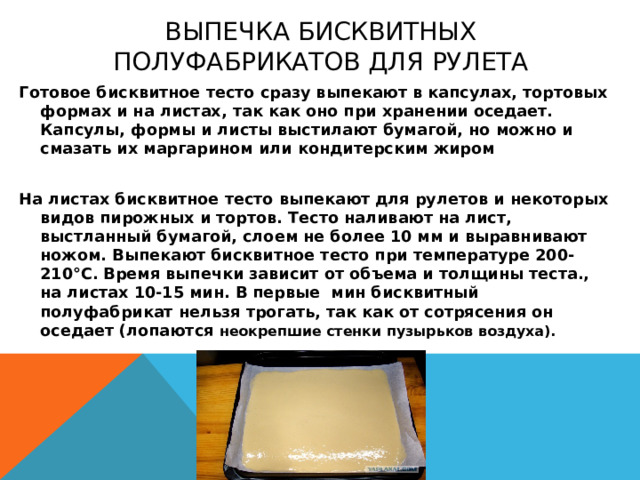 Выпечка бисквитных полуфабрикатов для рулета Готовое бисквитное тесто сразу выпекают в капсулах, тортовых формах и на листах, так как оно при хранении оседает. Капсулы, формы и листы выстилают бумагой, но можно и смазать их маргарином или кондитерским жиром  На листах бисквитное тесто выпекают для рулетов и некоторых видов пирожных и тортов. Тесто наливают на лист, выстланный бумагой, слоем не более 10 мм и выравнивают ножом. Выпекают бисквитное тесто при температуре 200-210°С. Время выпечки зависит от объема и толщины теста., на листах 10-15 мин. В первые мин бисквитный полуфабрикат нельзя трогать, так как от сотрясения он оседает (лопаются неокрепшие стенки пузырьков воздуха). 