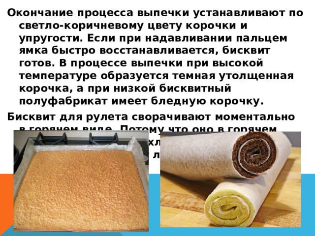 Окончание процесса выпечки устанавливают по светло-коричневому цвету корочки и упругости. Если при надавливании пальцем ямка быстро восстанавливается, бисквит готов. В процессе выпечки при высокой температуре образуется темная утолщенная корочка, а при низкой бисквитный полуфабрикат имеет бледную корочку. Бисквит для рулета сворачивают моментально в горячем виде. Потому что оно в горячем виде мягкая, когда охладит п/ф при сворачивании начнет ломаться. 