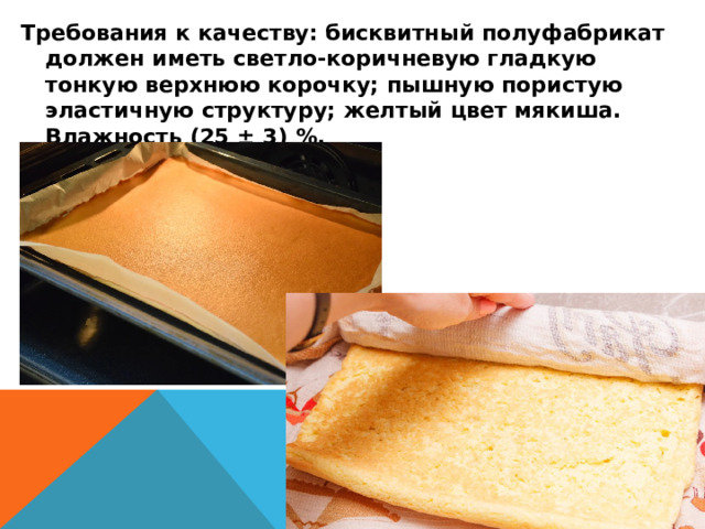 Требования к качеству: бисквитный полуфабрикат должен иметь светло-коричневую гладкую тонкую верхнюю корочку; пышную пористую эластичную структуру; желтый цвет мякиша. Влажность (25 ± 3) %. 