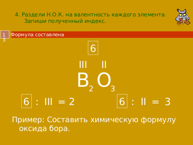 4. Раздели Н.О.К. на валентность каждого элемента.  Запиши полученный индекс. Формула составлена  6 III II B O 2 3 6 6 3 2 III II : : = = Пример: Составить химическую формулу оксида бора.  