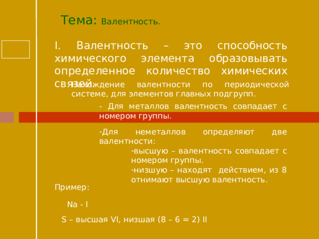 Тема: Валентность.  I. Валентность – это способность химического элемента образовывать определенное количество химических связей. Нахождение валентности по периодической системе, для элементов главных подгрупп. - Для металлов валентность совпадает с номером группы. Для неметаллов определяют две валентности: высшую – валентность совпадает с номером группы. низшую – находят действием, из 8 отнимают высшую валентность. высшую – валентность совпадает с номером группы. низшую – находят действием, из 8 отнимают высшую валентность. высшую – валентность совпадает с номером группы. низшую – находят действием, из 8 отнимают высшую валентность. Пример: Na - I S – высшая VI, низшая (8 – 6 = 2) II  